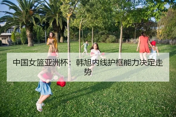 中国女篮亚洲杯：韩旭内线护框能力决定走势
